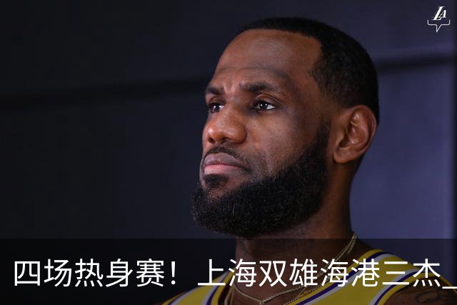 四场热身赛！上海双雄海港三杰 每人出场120分钟以上 申花高天意只出场12分钟